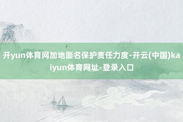 开yun体育网加地面名保护责任力度-开云(中国)kaiyun体育网址-登录入口