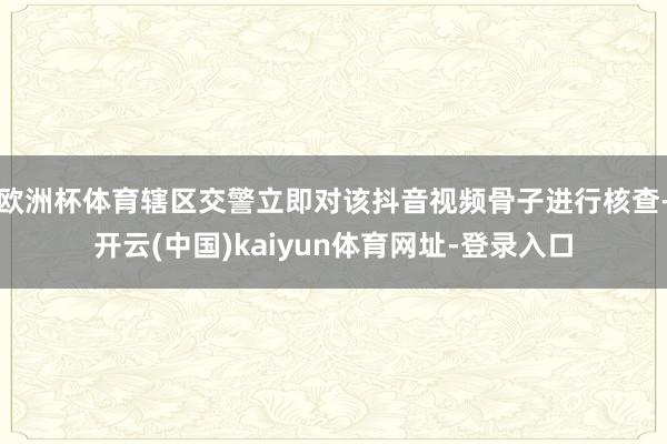欧洲杯体育辖区交警立即对该抖音视频骨子进行核查-开云(中国)kaiyun体育网址-登录入口