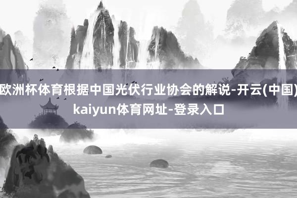 欧洲杯体育根据中国光伏行业协会的解说-开云(中国)kaiyun体育网址-登录入口