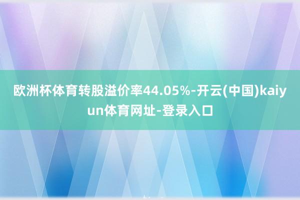 欧洲杯体育转股溢价率44.05%-开云(中国)kaiyun体育网址-登录入口