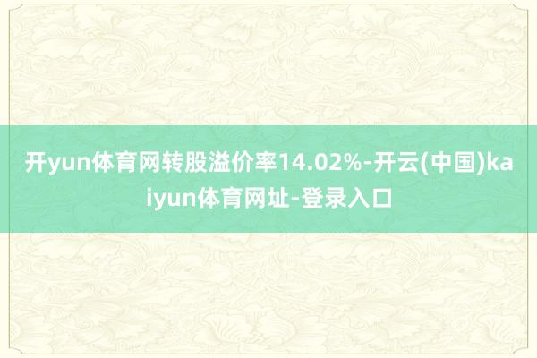开yun体育网转股溢价率14.02%-开云(中国)kaiyun体育网址-登录入口