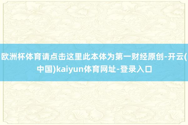 欧洲杯体育请点击这里此本体为第一财经原创-开云(中国)kaiyun体育网址-登录入口
