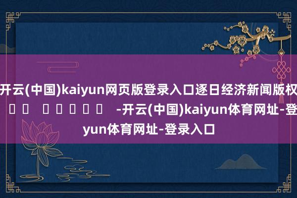 开云(中国)kaiyun网页版登录入口　　逐日经济新闻版权通盘      		  					  -开云(中国)kaiyun体育网址-登录入口