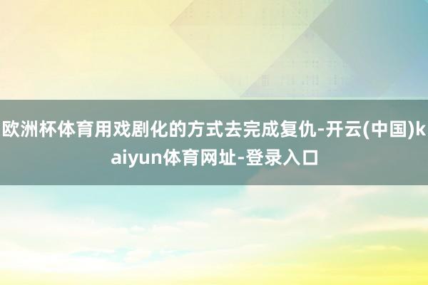欧洲杯体育用戏剧化的方式去完成复仇-开云(中国)kaiyun体育网址-登录入口