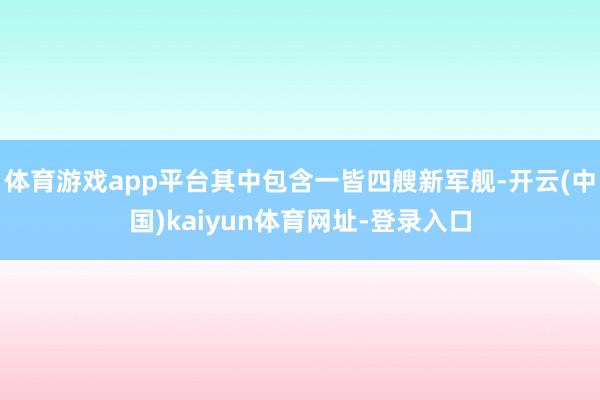 体育游戏app平台其中包含一皆四艘新军舰-开云(中国)kaiyun体育网址-登录入口
