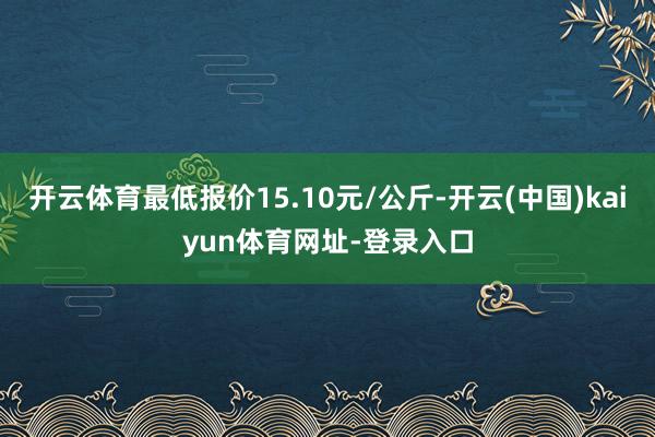 开云体育最低报价15.10元/公斤-开云(中国)kaiyun体育网址-登录入口