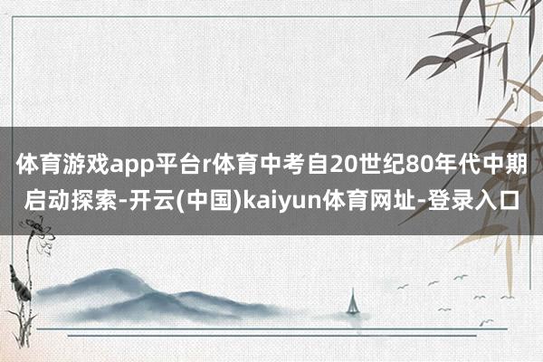 体育游戏app平台r　　体育中考自20世纪80年代中期启动探索-开云(中国)kaiyun体育网址-登录入口