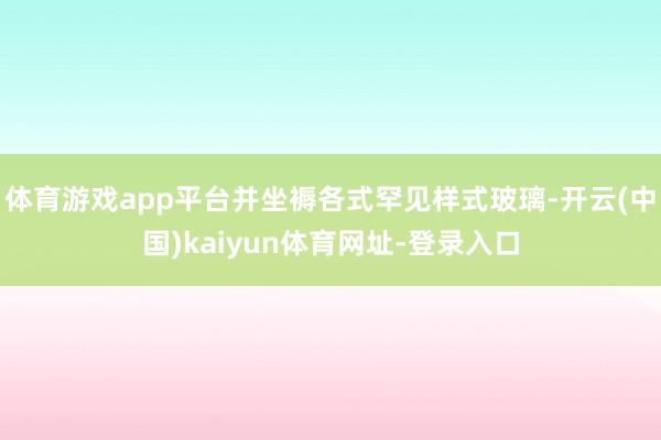 体育游戏app平台并坐褥各式罕见样式玻璃-开云(中国)kaiyun体育网址-登录入口