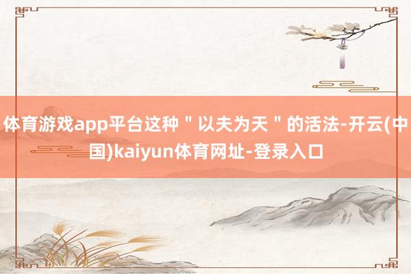 体育游戏app平台这种＂以夫为天＂的活法-开云(中国)kaiyun体育网址-登录入口