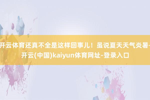 开云体育还真不全是这样回事儿！虽说夏天天气炎暑-开云(中国)kaiyun体育网址-登录入口