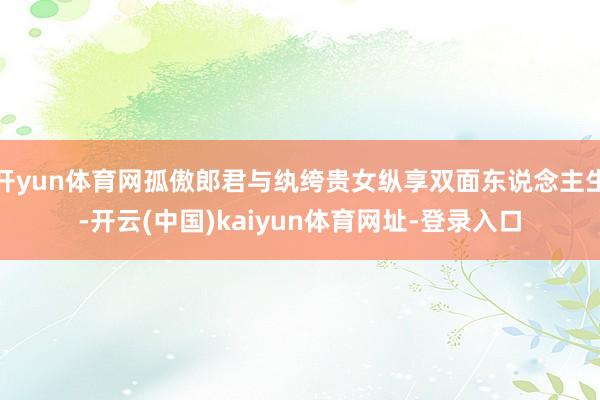 开yun体育网孤傲郎君与纨绔贵女纵享双面东说念主生-开云(中国)kaiyun体育网址-登录入口