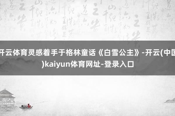 开云体育灵感着手于格林童话《白雪公主》-开云(中国)kaiyun体育网址-登录入口