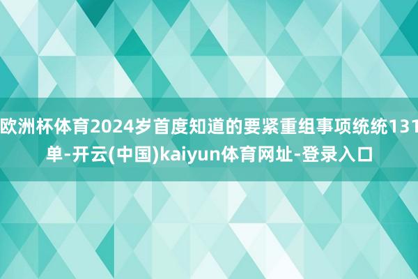 欧洲杯体育2024岁首度知道的要紧重组事项统统131单-开云(中国)kaiyun体育网址-登录入口