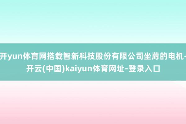 开yun体育网搭载智新科技股份有限公司坐蓐的电机-开云(中国)kaiyun体育网址-登录入口