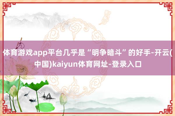 体育游戏app平台几乎是“明争暗斗”的好手-开云(中国)kaiyun体育网址-登录入口