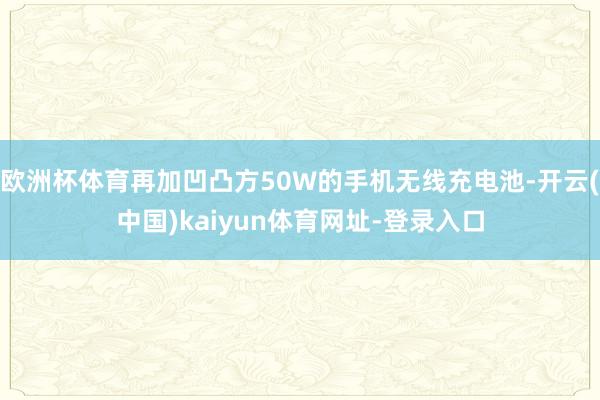 欧洲杯体育再加凹凸方50W的手机无线充电池-开云(中国)kaiyun体育网址-登录入口