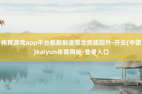 体育游戏app平台船舶制造观念抓续回升-开云(中国)kaiyun体育网址-登录入口
