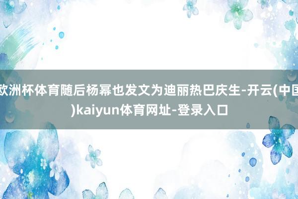 欧洲杯体育随后杨幂也发文为迪丽热巴庆生-开云(中国)kaiyun体育网址-登录入口