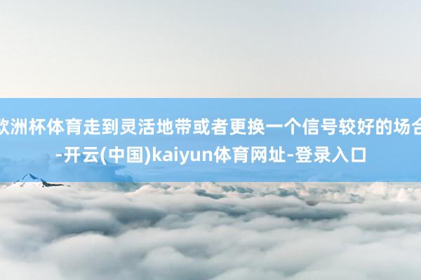 欧洲杯体育走到灵活地带或者更换一个信号较好的场合-开云(中国)kaiyun体育网址-登录入口