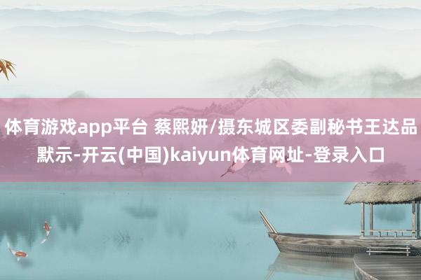 体育游戏app平台 蔡熙妍/摄东城区委副秘书王达品默示-开云(中国)kaiyun体育网址-登录入口