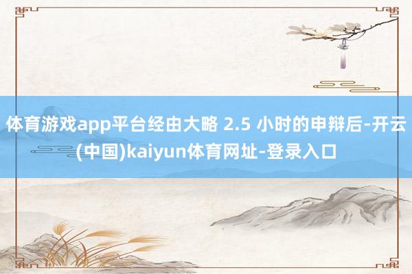 体育游戏app平台经由大略 2.5 小时的申辩后-开云(中国)kaiyun体育网址-登录入口