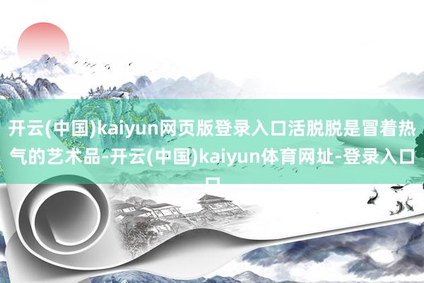 开云(中国)kaiyun网页版登录入口活脱脱是冒着热气的艺术品-开云(中国)kaiyun体育网址-登录入口