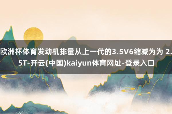 欧洲杯体育发动机排量从上一代的3.5V6缩减为为 2.5T-开云(中国)kaiyun体育网址-登录入口