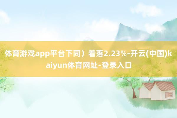 体育游戏app平台下同）着落2.23%-开云(中国)kaiyun体育网址-登录入口