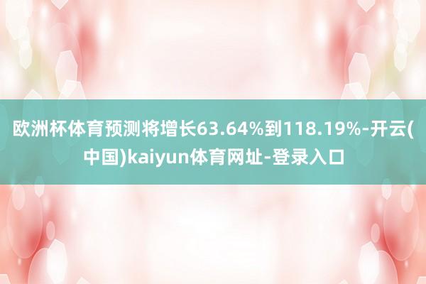 欧洲杯体育预测将增长63.64%到118.19%-开云(中国)kaiyun体育网址-登录入口