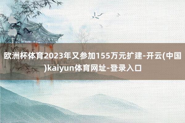 欧洲杯体育2023年又参加155万元扩建-开云(中国)kaiyun体育网址-登录入口