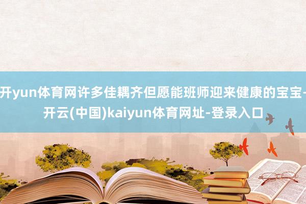 开yun体育网许多佳耦齐但愿能班师迎来健康的宝宝-开云(中国)kaiyun体育网址-登录入口