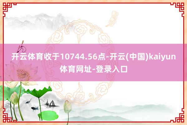 开云体育收于10744.56点-开云(中国)kaiyun体育网址-登录入口