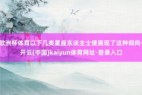 欧洲杯体育以下几类星座东谈主士便展现了这种倾向-开云(中国)kaiyun体育网址-登录入口