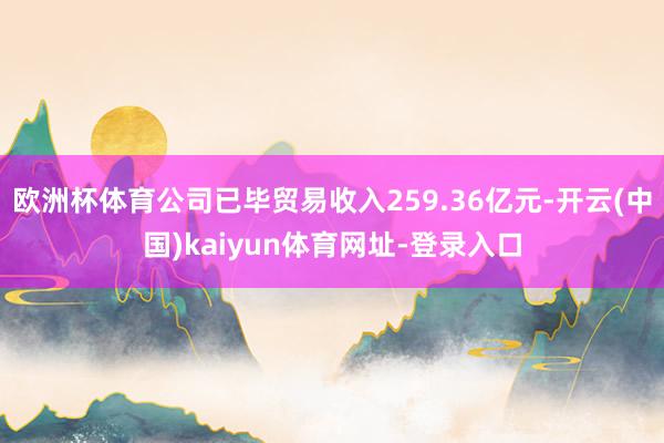 欧洲杯体育公司已毕贸易收入259.36亿元-开云(中国)kaiyun体育网址-登录入口