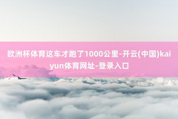 欧洲杯体育这车才跑了1000公里-开云(中国)kaiyun体育网址-登录入口