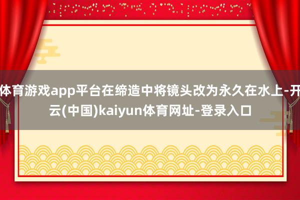 体育游戏app平台在缔造中将镜头改为永久在水上-开云(中国)kaiyun体育网址-登录入口