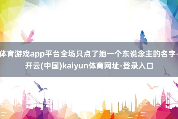 体育游戏app平台全场只点了她一个东说念主的名字-开云(中国)kaiyun体育网址-登录入口