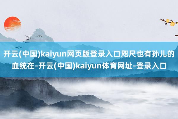 开云(中国)kaiyun网页版登录入口咫尺也有孙儿的血统在-开云(中国)kaiyun体育网址-登录入口