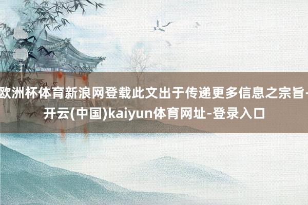 欧洲杯体育新浪网登载此文出于传递更多信息之宗旨-开云(中国)kaiyun体育网址-登录入口