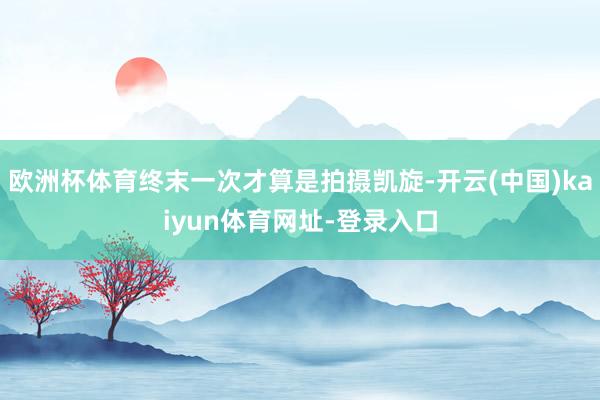 欧洲杯体育终末一次才算是拍摄凯旋-开云(中国)kaiyun体育网址-登录入口