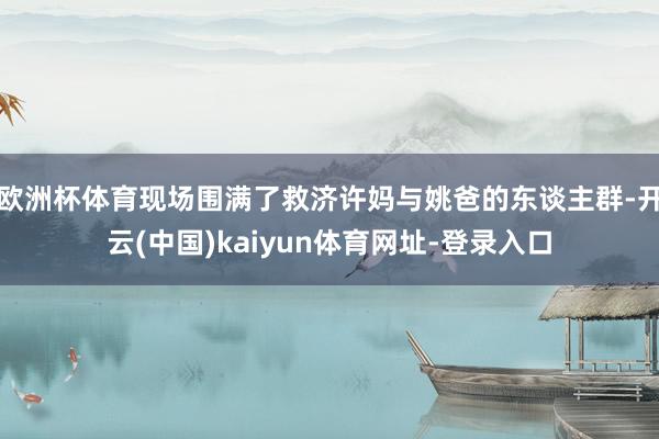 欧洲杯体育现场围满了救济许妈与姚爸的东谈主群-开云(中国)kaiyun体育网址-登录入口