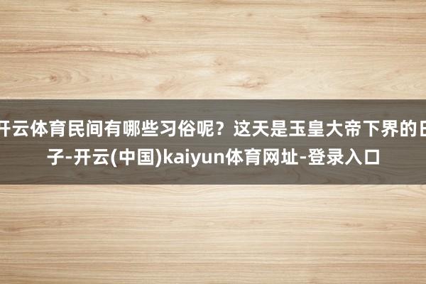 开云体育民间有哪些习俗呢？这天是玉皇大帝下界的日子-开云(中国)kaiyun体育网址-登录入口