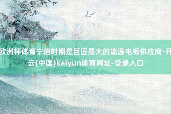 欧洲杯体育宁德时期是巨匠最大的能源电板供应商-开云(中国)kaiyun体育网址-登录入口