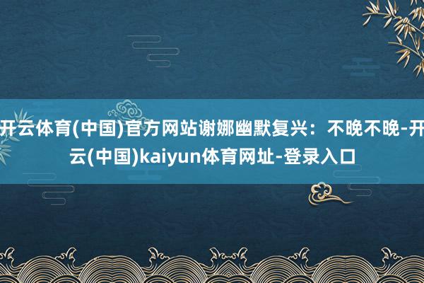 开云体育(中国)官方网站谢娜幽默复兴：不晚不晚-开云(中国)kaiyun体育网址-登录入口