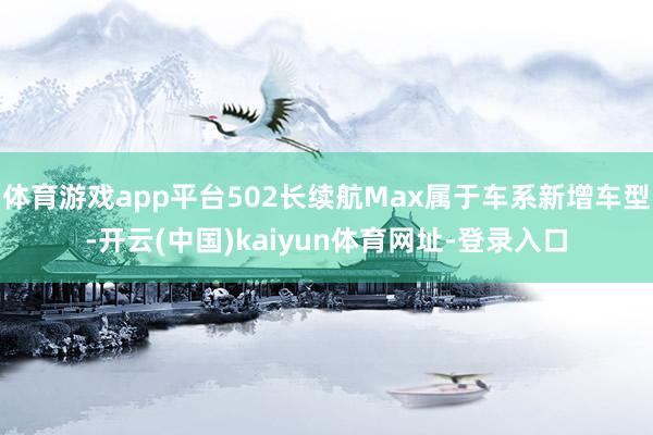 体育游戏app平台502长续航Max属于车系新增车型-开云(中国)kaiyun体育网址-登录入口