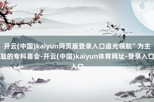 开云(中国)kaiyun网页版登录入口追光领航”为主题的专科嘉会-开云(中国)kaiyun体育网址-登录入口