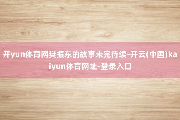开yun体育网樊振东的故事未完待续-开云(中国)kaiyun体育网址-登录入口