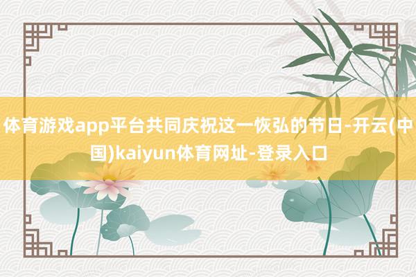 体育游戏app平台共同庆祝这一恢弘的节日-开云(中国)kaiyun体育网址-登录入口