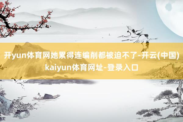 开yun体育网她累得连编削都被迫不了-开云(中国)kaiyun体育网址-登录入口