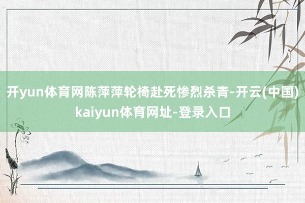 开yun体育网陈萍萍轮椅赴死惨烈杀青-开云(中国)kaiyun体育网址-登录入口
